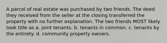 A parcel of real estate was purchased by two friends. The deed they received from the seller at the closing transferred the property with no further explanation. The two friends MOST likely took title as a. joint tenants. b. tenants in common. c. tenants by the entirety. d. community property owners.