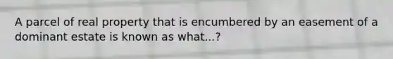 A parcel of real property that is encumbered by an easement of a dominant estate is known as what...?