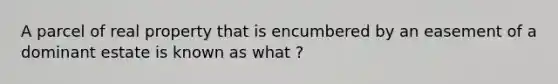 A parcel of real property that is encumbered by an easement of a dominant estate is known as what ?