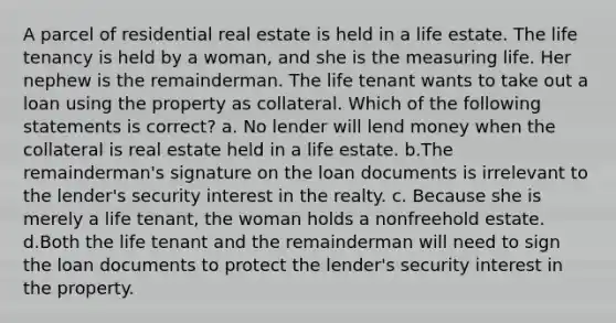 A parcel of residential real estate is held in a life estate. The life tenancy is held by a woman, and she is the measuring life. Her nephew is the remainderman. The life tenant wants to take out a loan using the property as collateral. Which of the following statements is correct? a. No lender will lend money when the collateral is real estate held in a life estate. b.The remainderman's signature on the loan documents is irrelevant to the lender's security interest in the realty. c. Because she is merely a life tenant, the woman holds a nonfreehold estate. d.Both the life tenant and the remainderman will need to sign the loan documents to protect the lender's security interest in the property.