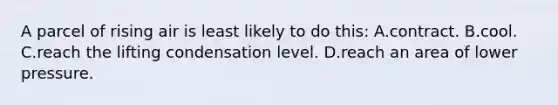 A parcel of rising air is least likely to do this: A.contract. B.cool. C.reach the lifting condensation level. D.reach an area of lower pressure.