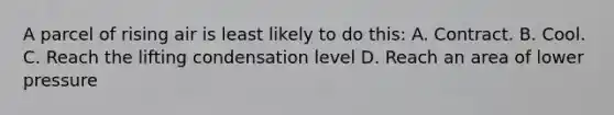 A parcel of rising air is least likely to do this: A. Contract. B. Cool. C. Reach the lifting condensation level D. Reach an area of lower pressure