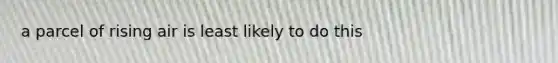 a parcel of rising air is least likely to do this