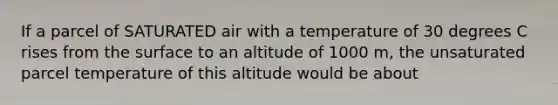 If a parcel of SATURATED air with a temperature of 30 degrees C rises from the surface to an altitude of 1000 m, the unsaturated parcel temperature of this altitude would be about