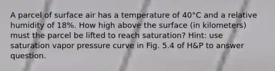 A parcel of surface air has a temperature of 40°C and a relative humidity of 18%. How high above the surface (in kilometers) must the parcel be lifted to reach saturation? Hint: use saturation vapor pressure curve in Fig. 5.4 of H&P to answer question.