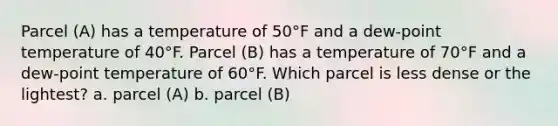 Parcel (A) has a temperature of 50°F and a dew-point temperature of 40°F. Parcel (B) has a temperature of 70°F and a dew-point temperature of 60°F. Which parcel is less dense or the lightest? a. parcel (A) b. parcel (B)