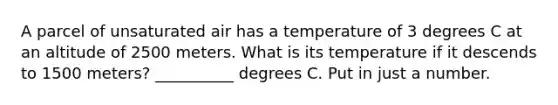 A parcel of unsaturated air has a temperature of 3 degrees C at an altitude of 2500 meters. What is its temperature if it descends to 1500 meters? __________ degrees C. Put in just a number.