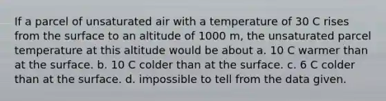 If a parcel of unsaturated air with a temperature of 30 C rises from the surface to an altitude of 1000 m, the unsaturated parcel temperature at this altitude would be about a. 10 C warmer than at the surface. b. 10 C colder than at the surface. c. 6 C colder than at the surface. d. impossible to tell from the data given.