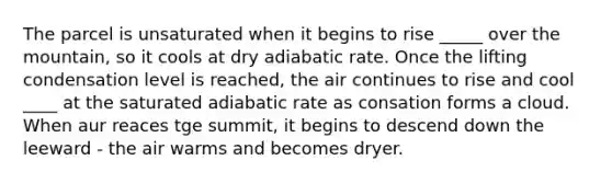 The parcel is unsaturated when it begins to rise _____ over the mountain, so it cools at dry adiabatic rate. Once the lifting condensation level is reached, the air continues to rise and cool ____ at the saturated adiabatic rate as consation forms a cloud. When aur reaces tge summit, it begins to descend down the leeward - the air warms and becomes dryer.