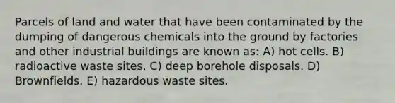 Parcels of land and water that have been contaminated by the dumping of dangerous chemicals into the ground by factories and other industrial buildings are known as: A) hot cells. B) radioactive waste sites. C) deep borehole disposals. D) Brownfields. E) hazardous waste sites.