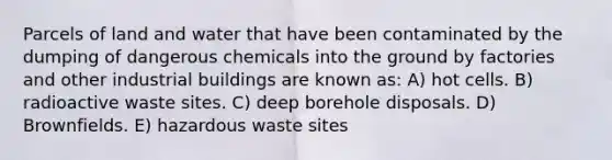 Parcels of land and water that have been contaminated by the dumping of dangerous chemicals into the ground by factories and other industrial buildings are known as: A) hot cells. B) radioactive waste sites. C) deep borehole disposals. D) Brownfields. E) hazardous waste sites