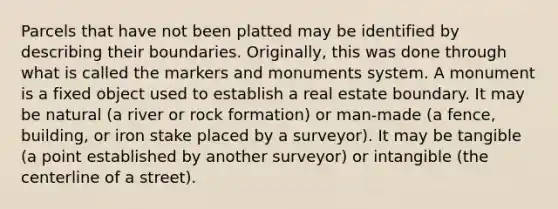 Parcels that have not been platted may be identified by describing their boundaries. Originally, this was done through what is called the markers and monuments system. A monument is a fixed object used to establish a real estate boundary. It may be natural (a river or rock formation) or man-made (a fence, building, or iron stake placed by a surveyor). It may be tangible (a point established by another surveyor) or intangible (the centerline of a street).