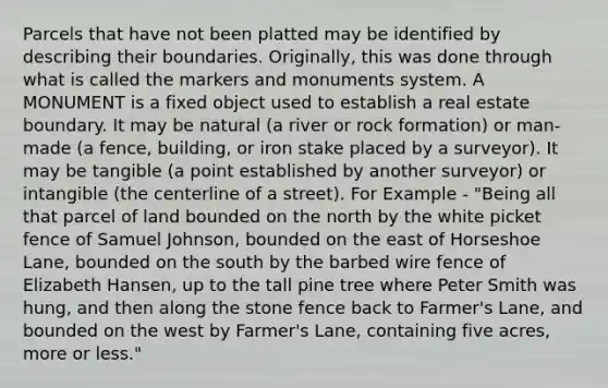 Parcels that have not been platted may be identified by describing their boundaries. Originally, this was done through what is called the markers and monuments system. A MONUMENT is a fixed object used to establish a real estate boundary. It may be natural (a river or rock formation) or man-made (a fence, building, or iron stake placed by a surveyor). It may be tangible (a point established by another surveyor) or intangible (the centerline of a street). For Example - "Being all that parcel of land bounded on the north by the white picket fence of Samuel Johnson, bounded on the east of Horseshoe Lane, bounded on the south by the barbed wire fence of Elizabeth Hansen, up to the tall pine tree where Peter Smith was hung, and then along the stone fence back to Farmer's Lane, and bounded on the west by Farmer's Lane, containing five acres, more or less."