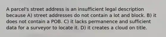 A parcel's street address is an insufficient legal description because A) street addresses do not contain a lot and block. B) it does not contain a POB. C) it lacks permanence and sufficient data for a surveyor to locate it. D) it creates a cloud on title.