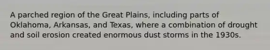 A parched region of the Great Plains, including parts of Oklahoma, Arkansas, and Texas, where a combination of drought and soil erosion created enormous dust storms in the 1930s.