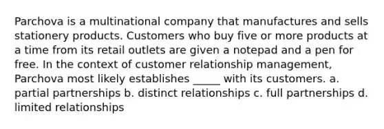 Parchova is a multinational company that manufactures and sells stationery products. Customers who buy five or more products at a time from its retail outlets are given a notepad and a pen for free. In the context of customer relationship management, Parchova most likely establishes _____ with its customers. a. partial partnerships b. distinct relationships c. full partnerships d. limited relationships