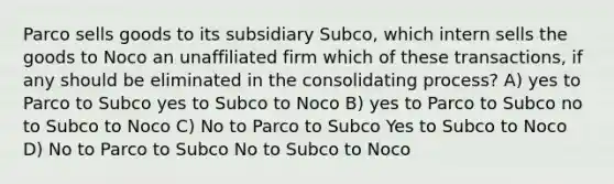 Parco sells goods to its subsidiary Subco, which intern sells the goods to Noco an unaffiliated firm which of these transactions, if any should be eliminated in the consolidating process? A) yes to Parco to Subco yes to Subco to Noco B) yes to Parco to Subco no to Subco to Noco C) No to Parco to Subco Yes to Subco to Noco D) No to Parco to Subco No to Subco to Noco