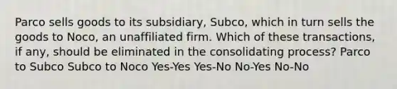 Parco sells goods to its subsidiary, Subco, which in turn sells the goods to Noco, an unaffiliated firm. Which of these transactions, if any, should be eliminated in the consolidating process? Parco to Subco Subco to Noco Yes-Yes Yes-No No-Yes No-No