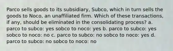 Parco sells goods to its subsidiary, Subco, which in turn sells the goods to Noco, an unaffiliated firm. Which of these transactions, if any, should be eliminated in the consolidating process? a. parco to subco: yes sobco to noco: yes b. parco to subco: yes sobco to noco: no c. parco to subco: no sobco to noco: yes d. parco to subco: no sobco to noco: no