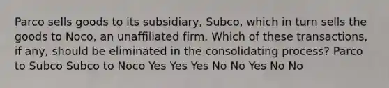 Parco sells goods to its subsidiary, Subco, which in turn sells the goods to Noco, an unaffiliated firm. Which of these transactions, if any, should be eliminated in the consolidating process? Parco to Subco Subco to Noco Yes Yes Yes No No Yes No No