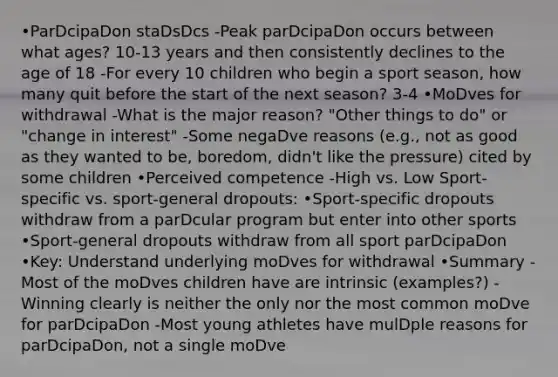 •ParDcipaDon staDsDcs -Peak parDcipaDon occurs between what ages? 10-13 years and then consistently declines to the age of 18 -For every 10 children who begin a sport season, how many quit before the start of the next season? 3-4 •MoDves for withdrawal -What is the major reason? "Other things to do" or "change in interest" -Some negaDve reasons (e.g., not as good as they wanted to be, boredom, didn't like the pressure) cited by some children •Perceived competence -High vs. Low Sport-specific vs. sport-general dropouts: •Sport-specific dropouts withdraw from a parDcular program but enter into other sports •Sport-general dropouts withdraw from all sport parDcipaDon •Key: Understand underlying moDves for withdrawal •Summary -Most of the moDves children have are intrinsic (examples?) -Winning clearly is neither the only nor the most common moDve for parDcipaDon -Most young athletes have mulDple reasons for parDcipaDon, not a single moDve