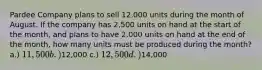 Pardee Company plans to sell 12,000 units during the month of August. If the company has 2,500 units on hand at the start of the month, and plans to have 2,000 units on hand at the end of the month, how many units must be produced during the month? a.) 11,500 b.)12,000 c.) 12,500 d.)14,000