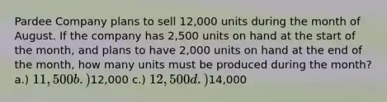 Pardee Company plans to sell 12,000 units during the month of August. If the company has 2,500 units on hand at the start of the month, and plans to have 2,000 units on hand at the end of the month, how many units must be produced during the month? a.) 11,500 b.)12,000 c.) 12,500 d.)14,000