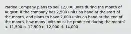 Pardee Company plans to sell 12,000 units during the month of August. If the company has 2,500 units on hand at the start of the month, and plans to have 2,000 units on hand at the end of the month, how many units must be produced during the month? a. 11,500 b. 12,500 c. 12,000 d. 14,000