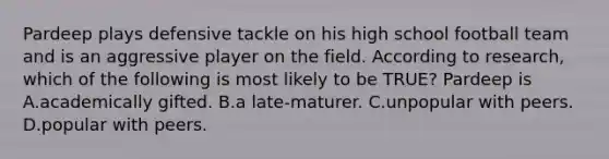 Pardeep plays defensive tackle on his high school football team and is an aggressive player on the field. According to research, which of the following is most likely to be TRUE? Pardeep is A.academically gifted. B.a late-maturer. C.unpopular with peers. D.popular with peers.