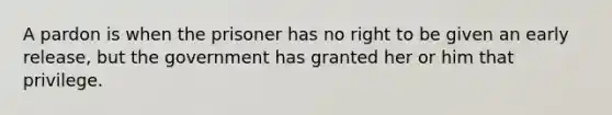 A pardon is when the prisoner has no right to be given an early release, but the government has granted her or him that privilege.