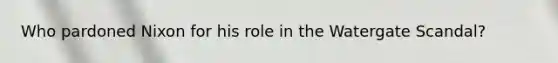 Who pardoned Nixon for his role in the Watergate Scandal?