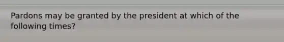 Pardons may be granted by the president at which of the following times?