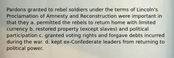 Pardons granted to rebel soldiers under the terms of Lincoln's Proclamation of Amnesty and Reconstruction were important in that they a. permitted the rebels to return home with limited currency b. restored property (except slaves) and political participation c. granted voting rights and forgave debts incurred during the war. d. kept ex-Confederate leaders from returning to political power.