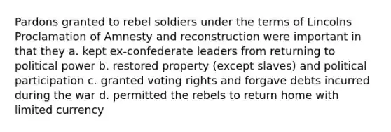 Pardons granted to rebel soldiers under the terms of Lincolns Proclamation of Amnesty and reconstruction were important in that they a. kept ex-confederate leaders from returning to political power b. restored property (except slaves) and political participation c. granted voting rights and forgave debts incurred during the war d. permitted the rebels to return home with limited currency