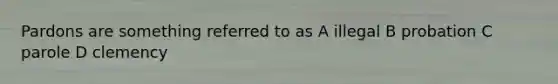 Pardons are something referred to as A illegal B probation C parole D clemency