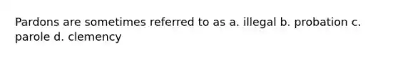 Pardons are sometimes referred to as a. illegal b. probation c. parole d. clemency