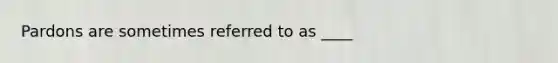 Pardons are sometimes referred to as ____