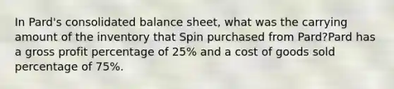 In Pard's consolidated balance sheet, what was the carrying amount of the inventory that Spin purchased from Pard?Pard has a gross profit percentage of 25% and a cost of goods sold percentage of 75%.