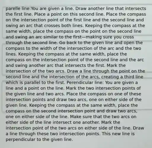 parelle line:You are given a line. Draw another line that intersects the first line. Place a point on this second line. Place the compass on the intersection point of the first line and the second line and swing an arc that crosses both lines. Keeping the compass at the same width, place the compass on the point on the second line and swing an arc similar to the first—making sure you cross through the second line. Go back to the given line and open the compass to the width of the intersection of the arc and the two lines. Keeping the compass at the same width, place the compass on the intersection point of the second line and the arc and swing another arc that intersects the first. Mark the intersection of the two arcs. Draw a line through the point on the second line and the intersection of the arcs, creating a third line which is parallel to the first. Perendicular line: You are given a line and a point on the line. Mark the two intersection points of the given line and two arcs. Place the compass on one of these intersection points and draw two arcs, one on either side of the given line. Keeping the compass at the same width, place the compass on the second intersection point and draw two arcs, one on either side of the line. Make sure that the two arcs on either side of the line intersect one another. Mark the intersection point of the two arcs on either side of the line. Draw a line through these two intersection points. This new line is perpendicular to the given line.