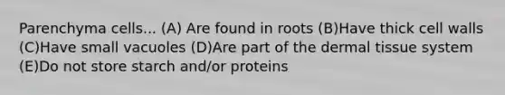 Parenchyma cells... (A) Are found in roots (B)Have thick cell walls (C)Have small vacuoles (D)Are part of the dermal tissue system (E)Do not store starch and/or proteins