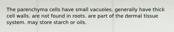 The parenchyma cells have small vacuoles. generally have thick cell walls. are not found in roots. are part of the dermal tissue system. may store starch or oils.