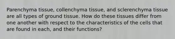 Parenchyma tissue, collenchyma tissue, and sclerenchyma tissue are all types of <a href='https://www.questionai.com/knowledge/kb0kKBaH0H-ground-tissue' class='anchor-knowledge'>ground tissue</a>. How do these tissues differ from one another with respect to the characteristics of the cells that are found in each, and their functions?