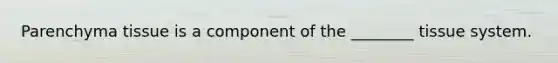 Parenchyma tissue is a component of the ________ tissue system.