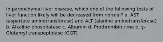 In parenchymal liver disease, which one of the following tests of liver function likely will be decreased from normal? a. AST (aspartate aminotransferase) and ALT (alanine aminotransferase) b. Alkaline phosphatase c. Albumin d. Prothrombin time e. γ-Glutamyl transpeptidase (GGT)