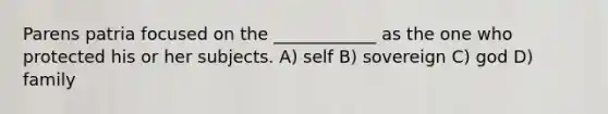 Parens patria focused on the ____________ as the one who protected his or her subjects. A) self B) sovereign C) god D) family