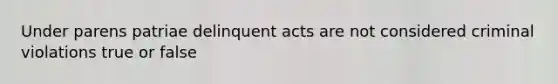 Under parens patriae delinquent acts are not considered criminal violations true or false