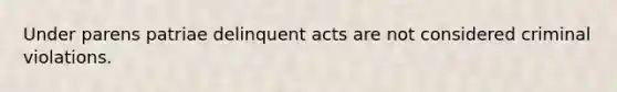 Under parens patriae delinquent acts are not considered criminal violations.