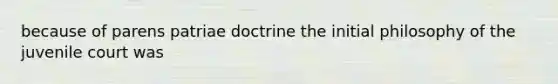 because of parens patriae doctrine the initial philosophy of the juvenile court was