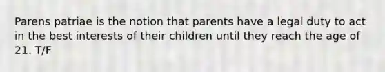 Parens patriae is the notion that parents have a legal duty to act in the best interests of their children until they reach the age of 21. T/F