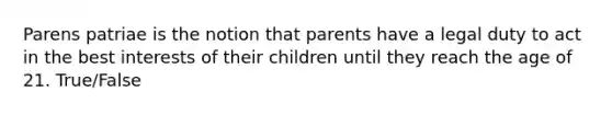 Parens patriae is the notion that parents have a legal duty to act in the best interests of their children until they reach the age of 21. True/False